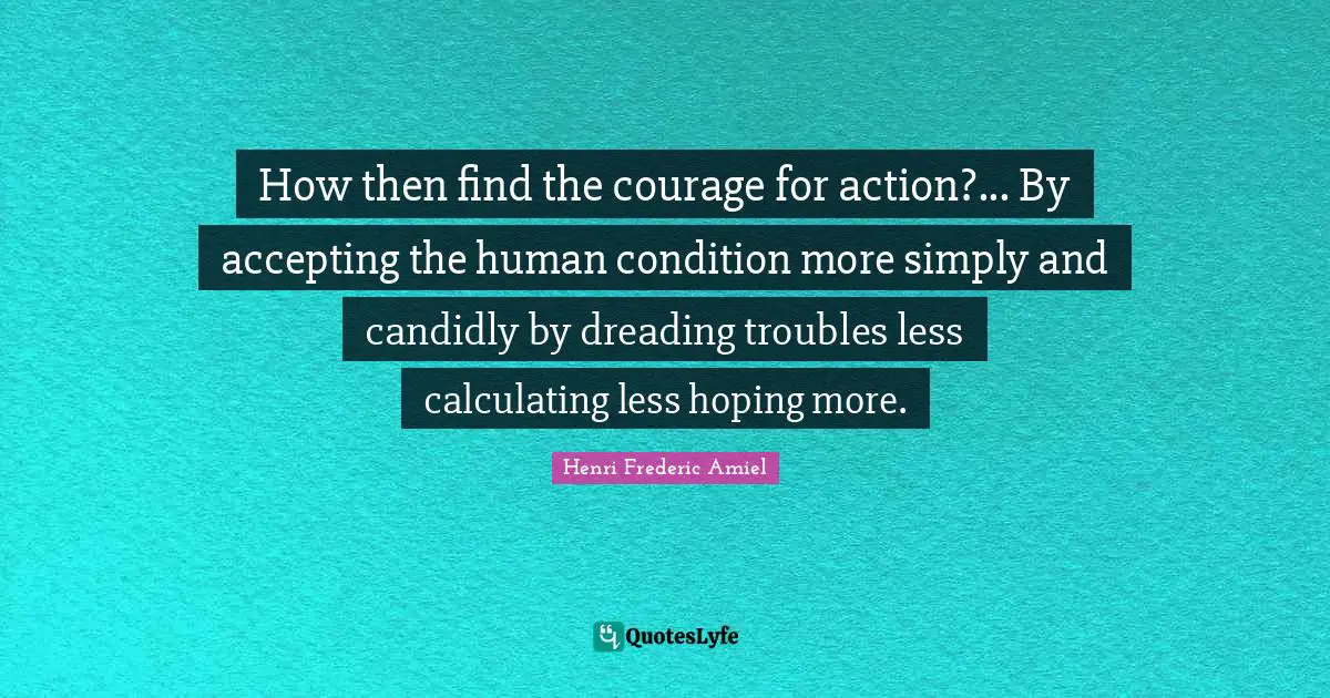 How then find the courage for action?... By accepting the human condition more simply and candidly by dreading troubles less calculating less hoping more.