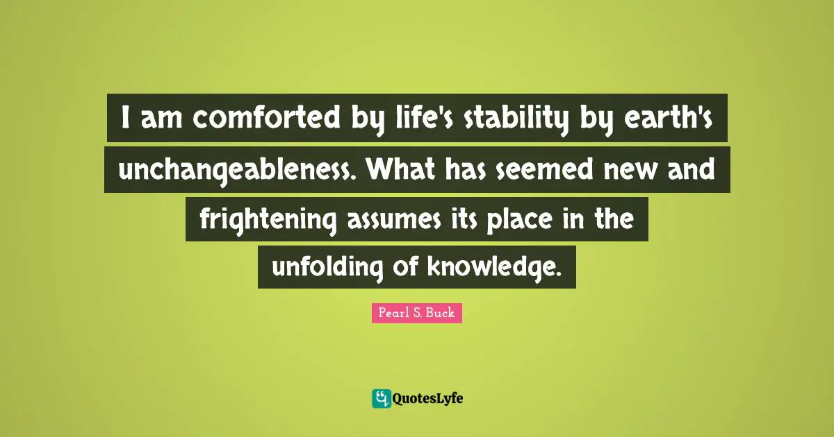 I am comforted by life's stability by earth's unchangeableness. What has seemed new and frightening assumes its place in the unfolding of knowledge.