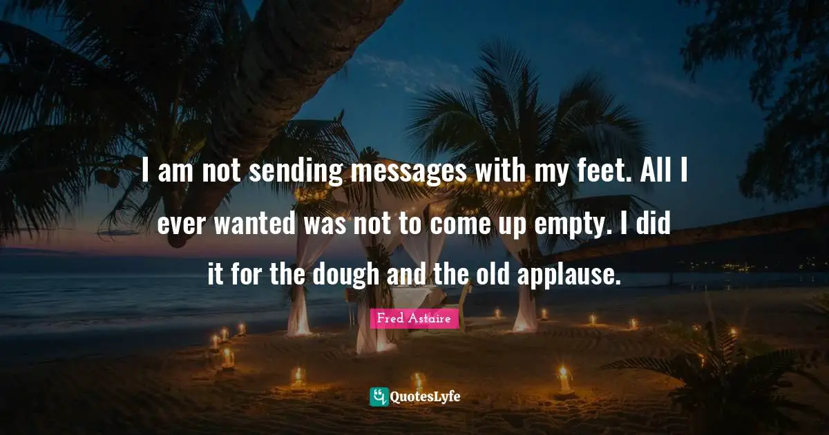I am not sending messages with my feet. All I ever wanted was not to come up empty. I did it for the dough and the old applause.