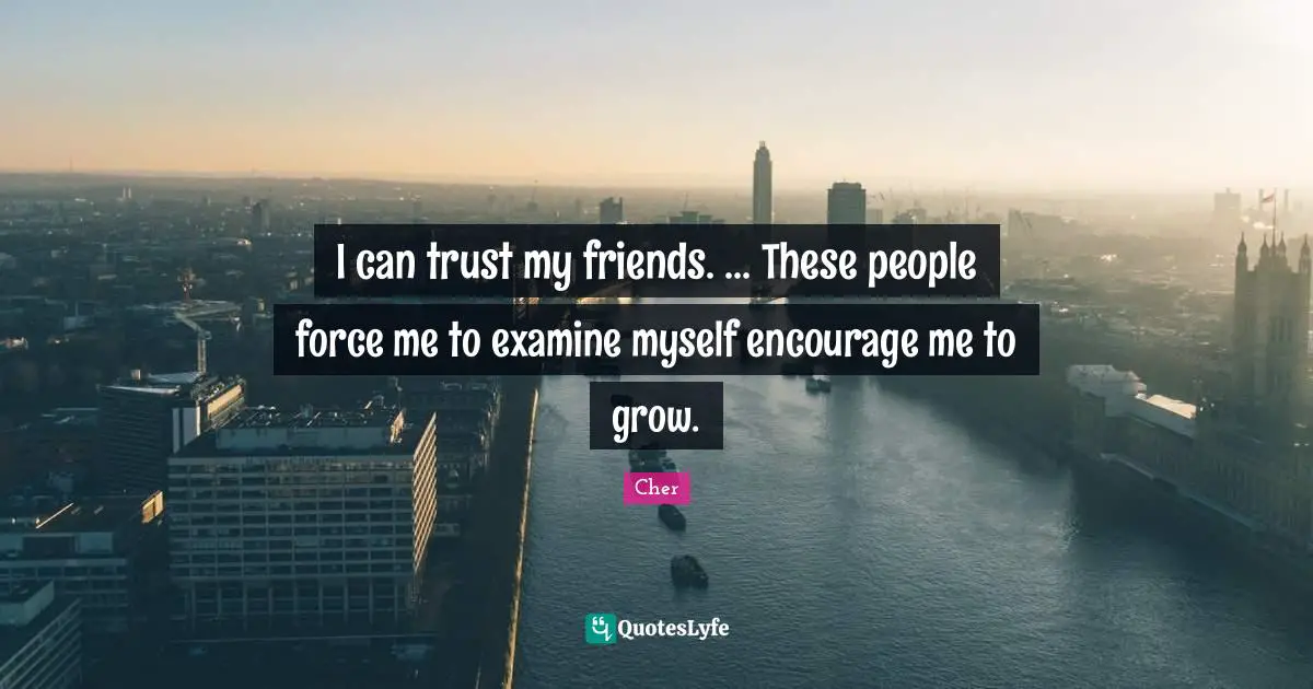 I can trust my friends. ... These people force me to examine myself encourage me to grow.
