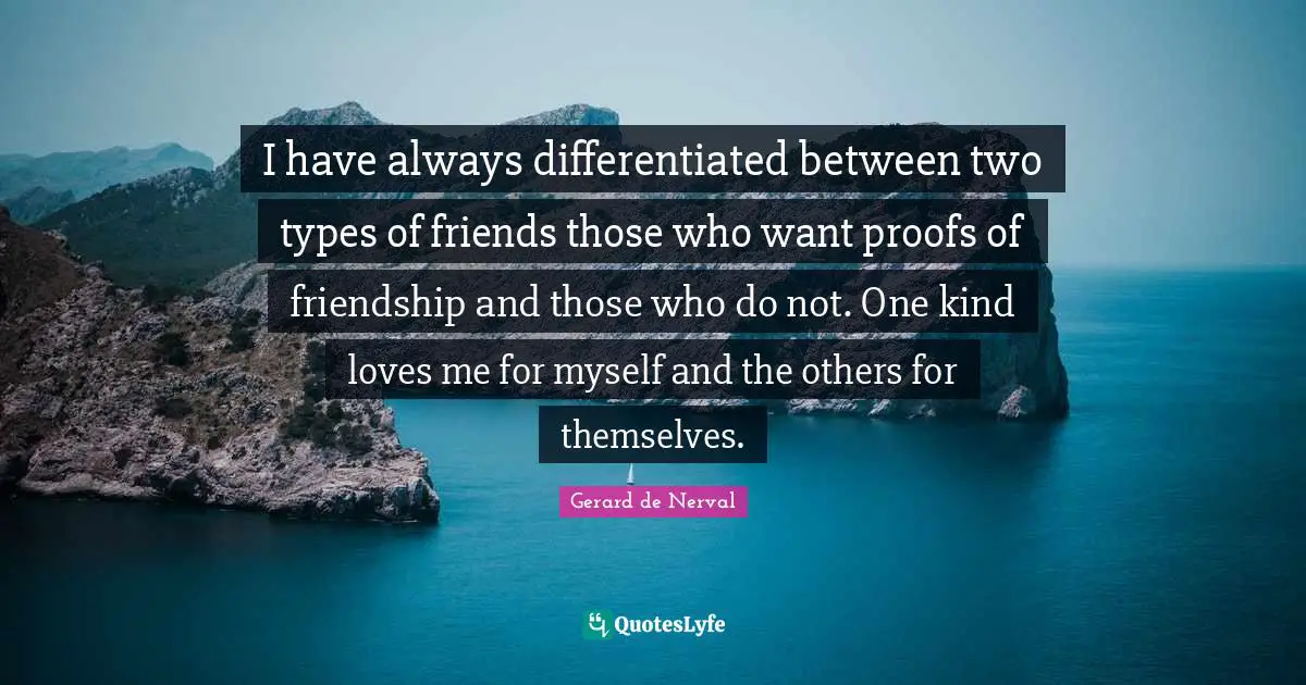 I have always differentiated between two types of friends those who want proofs of friendship and those who do not. One kind loves me for myself and the others for themselves.