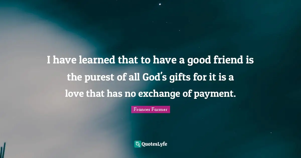 I have learned that to have a good friend is the purest of all God's gifts for it is a love that has no exchange of payment.