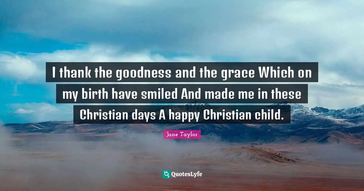 I thank the goodness and the grace Which on my birth have smiled And made me in these Christian days A happy Christian child.