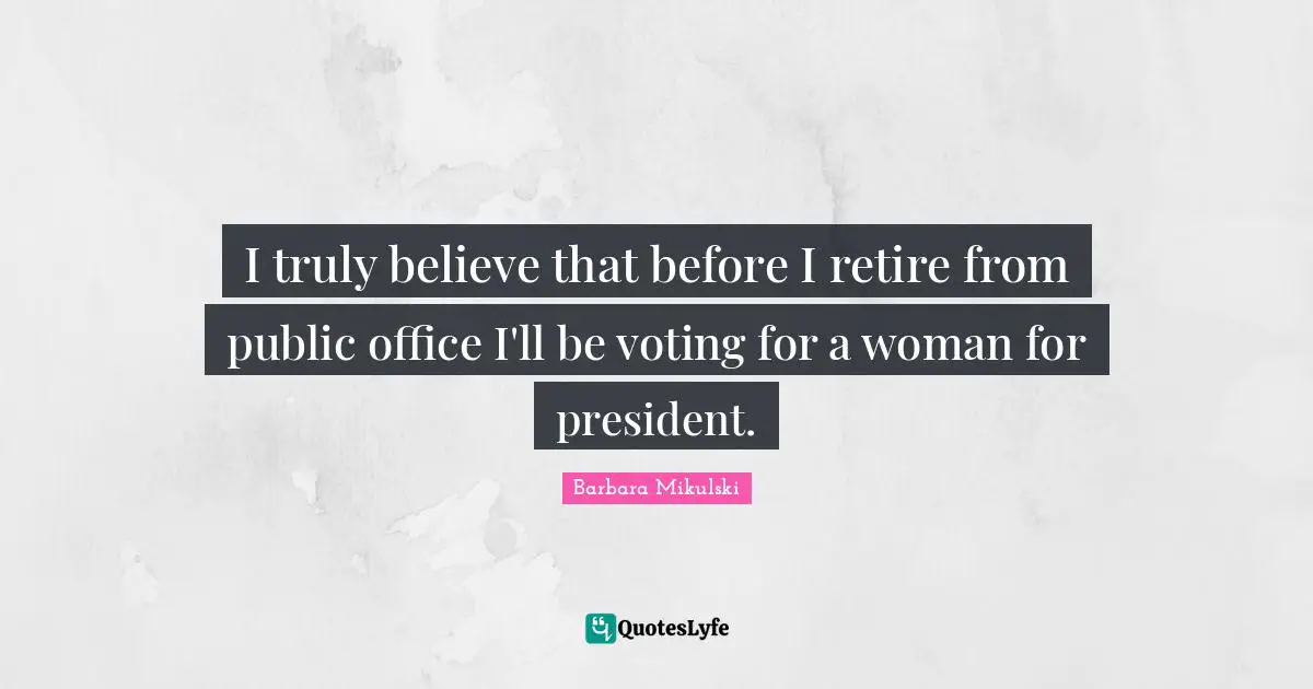 I truly believe that before I retire from public office I'll be voting for a woman for president.