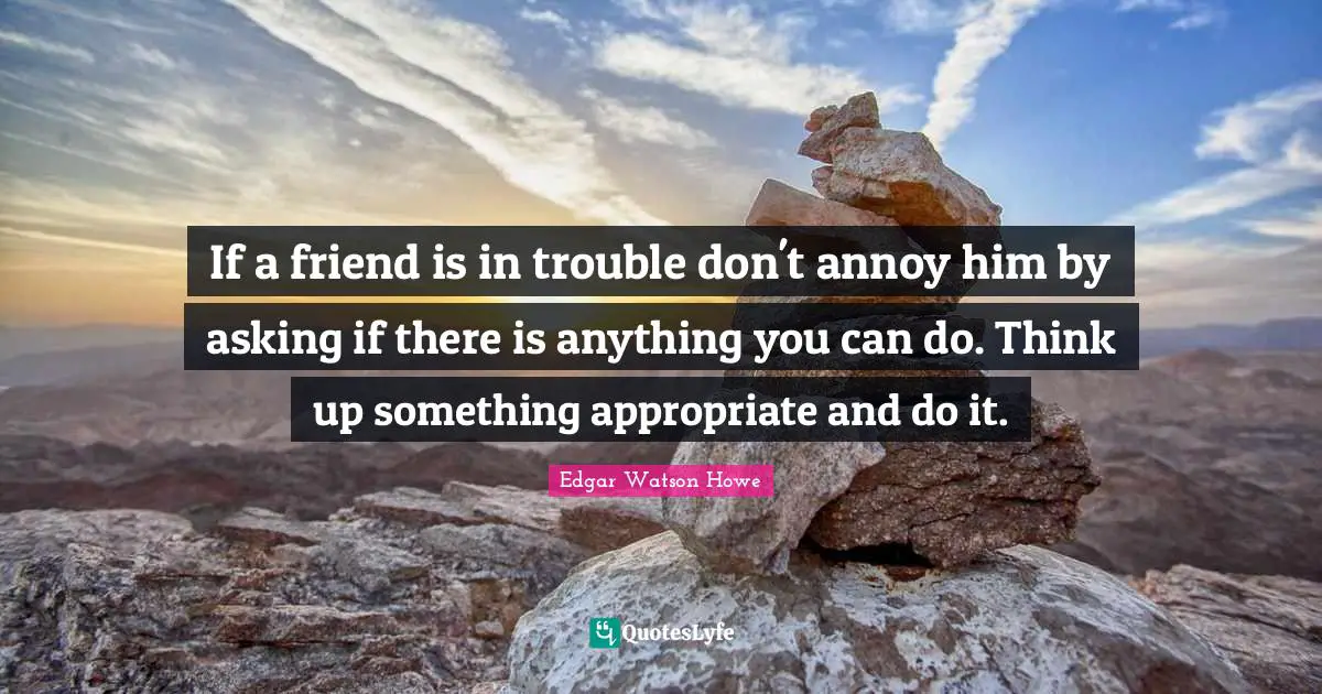 If a friend is in trouble don't annoy him by asking if there is anything you can do. Think up something appropriate and do it.