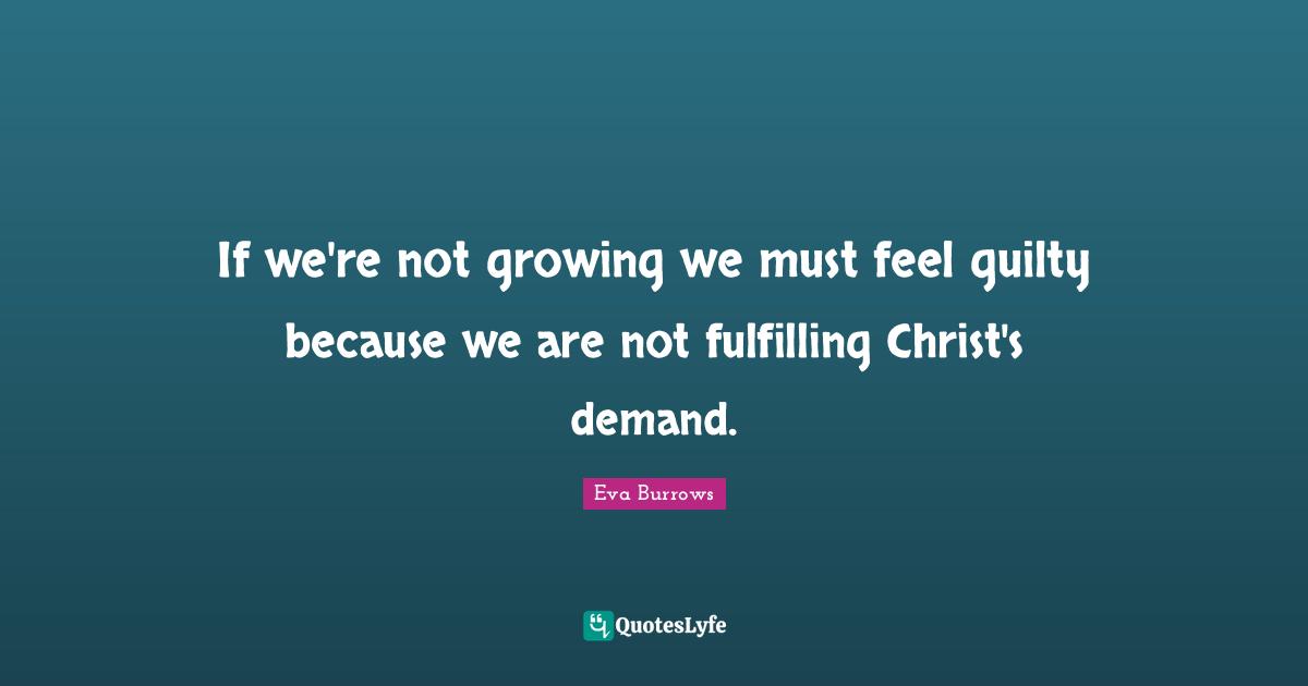 Eva Burrows Quotes: "If we're not growing we must feel guilty because we are not fulfilling Christ's demand."
