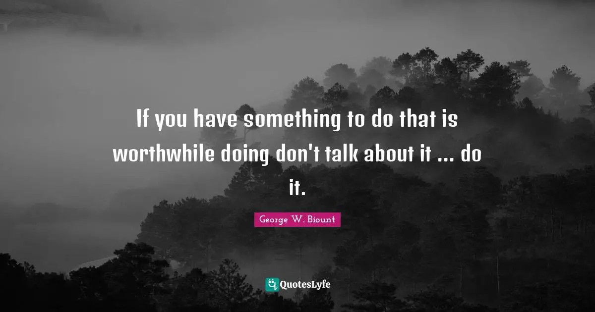 If you have something to do that is worthwhile doing don't talk about it ... do it.