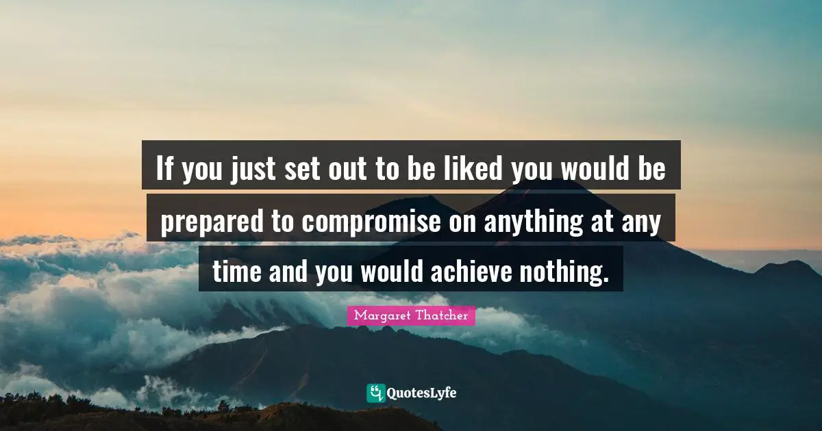 If you just set out to be liked you would be prepared to compromise on anything at any time and you would achieve nothing.
