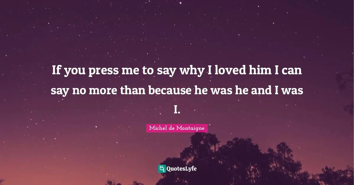 If you press me to say why I loved him I can say no more than because he was he and I was I.