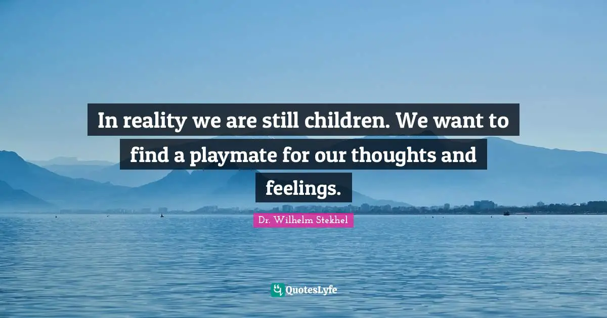 In reality we are still children. We want to find a playmate for our thoughts and feelings.