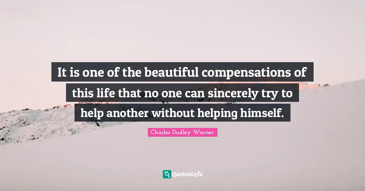 It is one of the beautiful compensations of this life that no one can sincerely try to help another without helping himself.