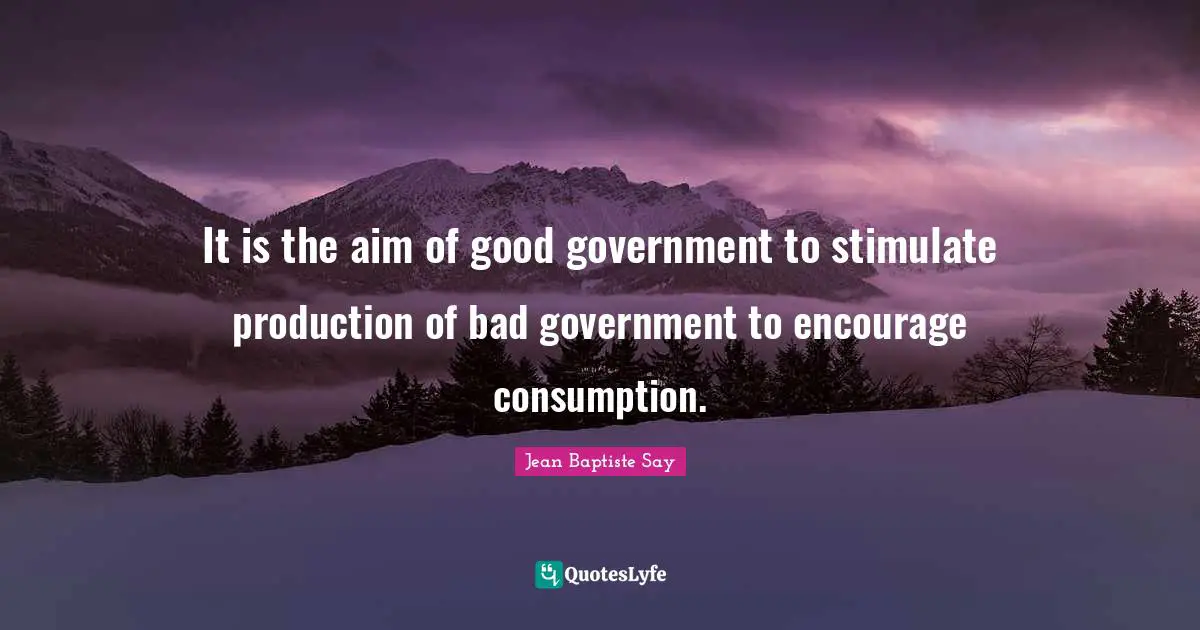 It is the aim of good government to stimulate production of bad government to encourage consumption.