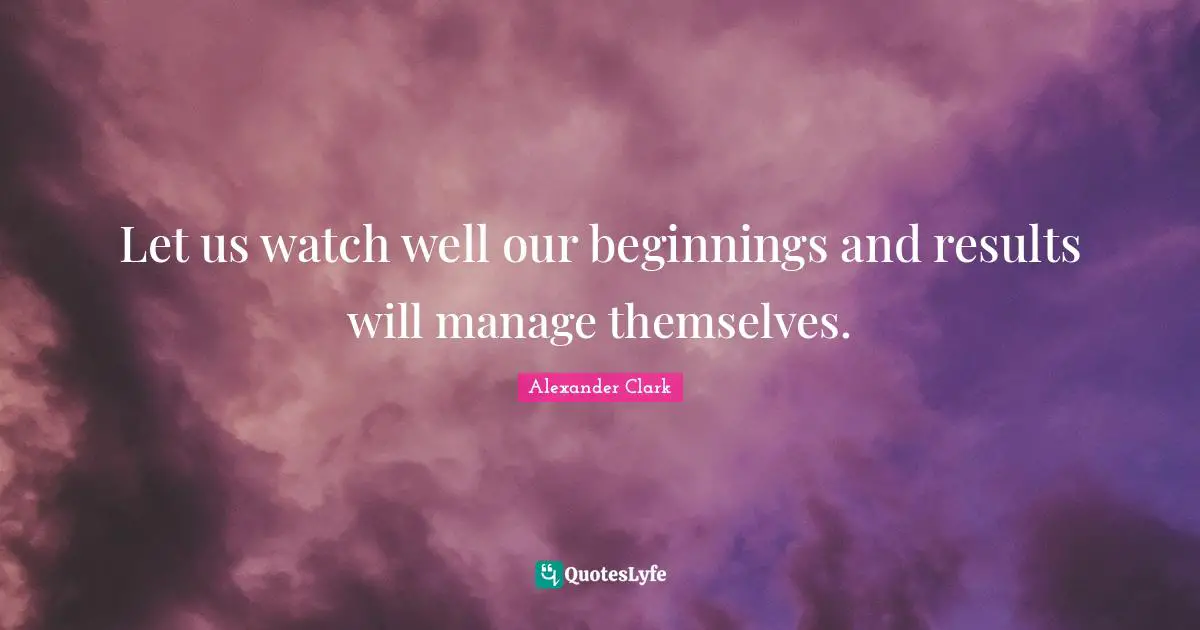 Let us watch well our beginnings and results will manage themselves.