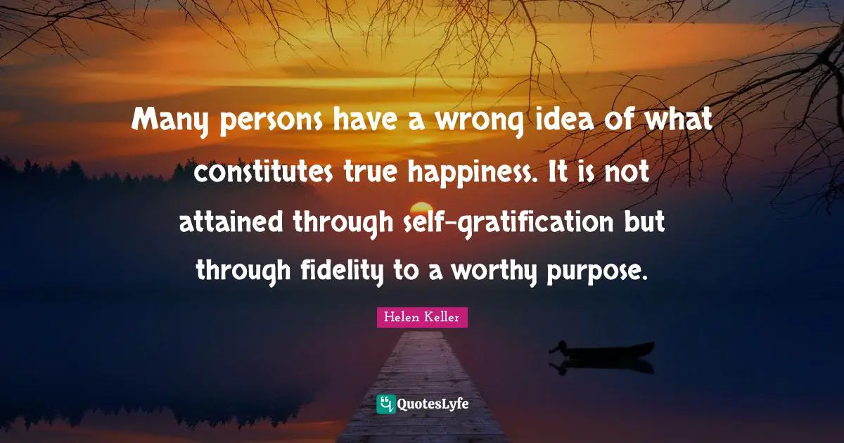 Many persons have a wrong idea of what constitutes true happiness. It is not attained through self-gratification but through fidelity to a worthy purpose.