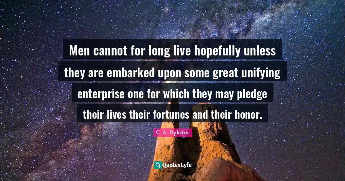 Men cannot for long live hopefully unless they are embarked upon some great unifying enterprise one for which they may pledge their lives their fortunes and their honor.