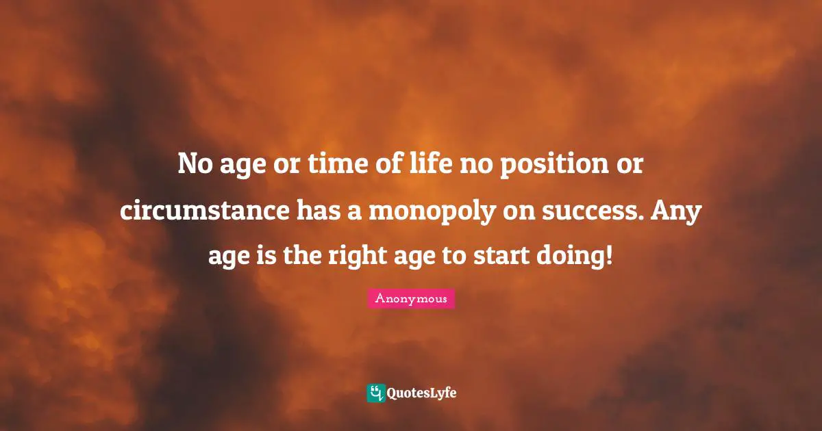 No age or time of life no position or circumstance has a monopoly on success. Any age is the right age to start doing!