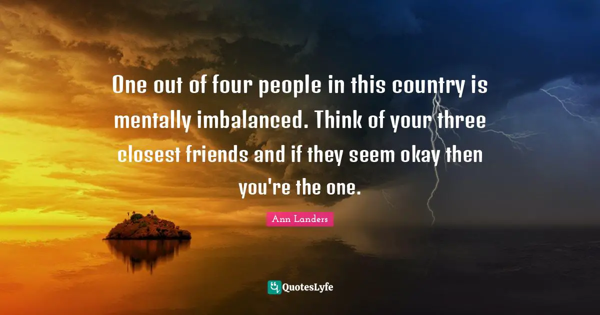 One out of four people in this country is mentally imbalanced. Think of your three closest friends and if they seem okay then you're the one.