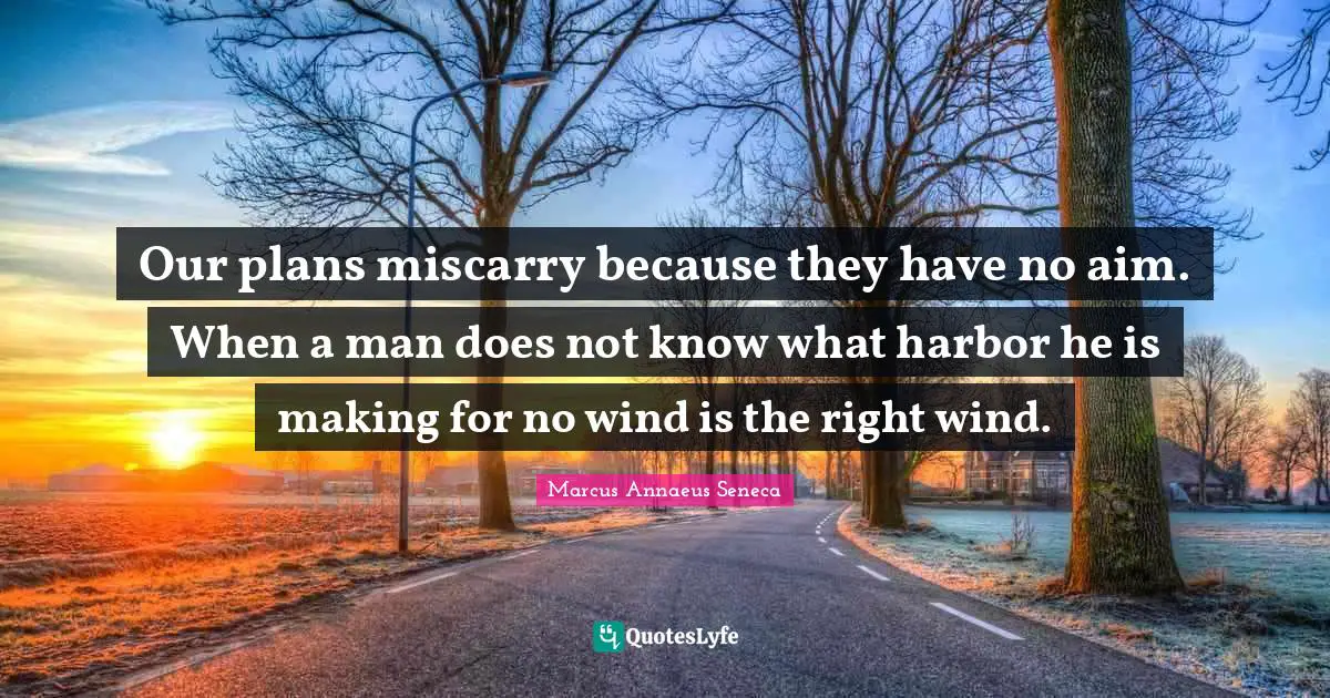 Our plans miscarry because they have no aim. When a man does not know what harbor he is making for no wind is the right wind.