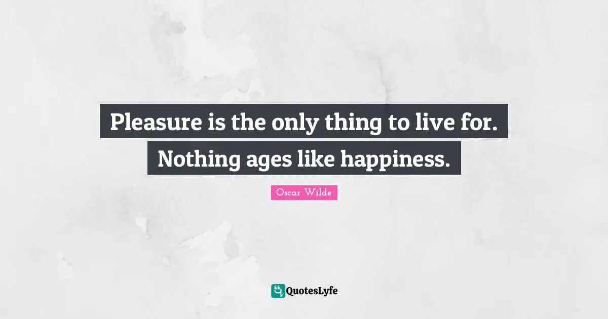 Pleasure is the only thing to live for. Nothing ages like happiness.
