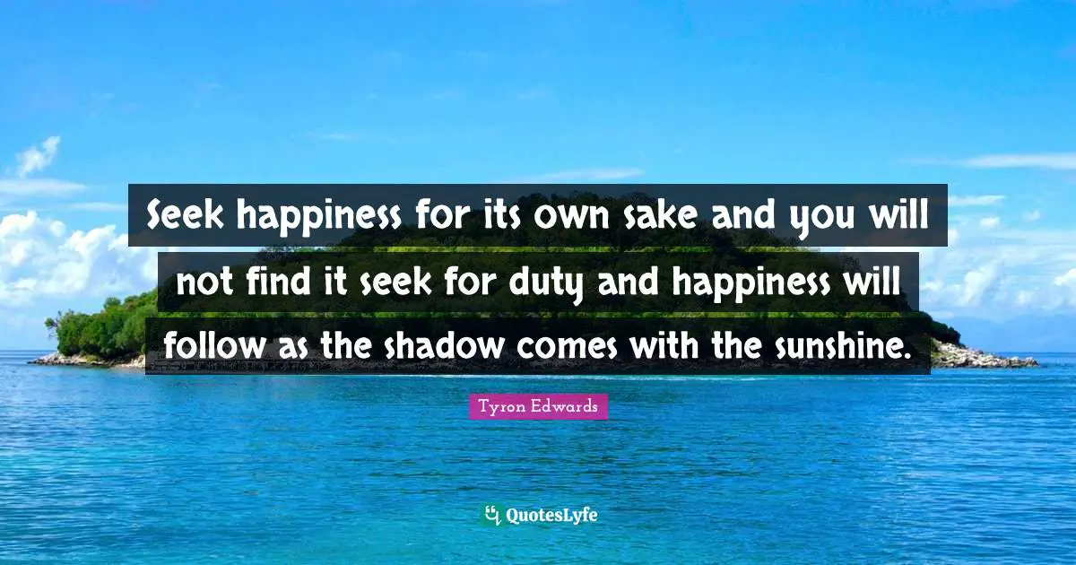 Seek happiness for its own sake and you will not find it seek for duty and happiness will follow as the shadow comes with the sunshine.