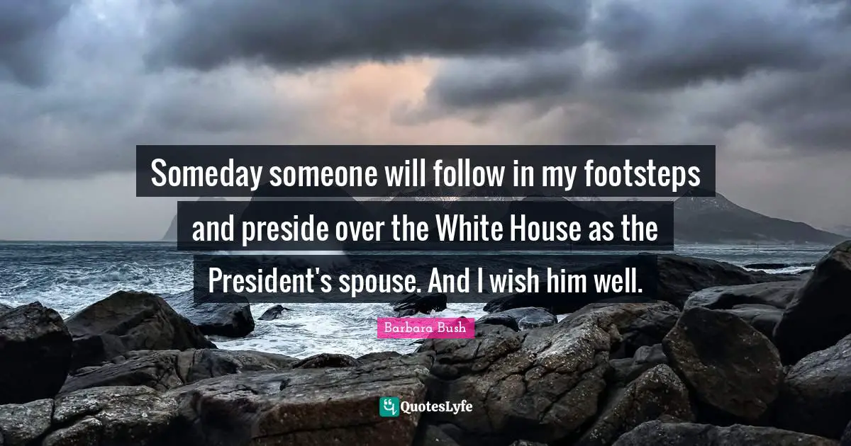 Barbara Bush Quotes: "Someday someone will follow in my footsteps and preside over the White House as the President's spouse. And I wish him well."