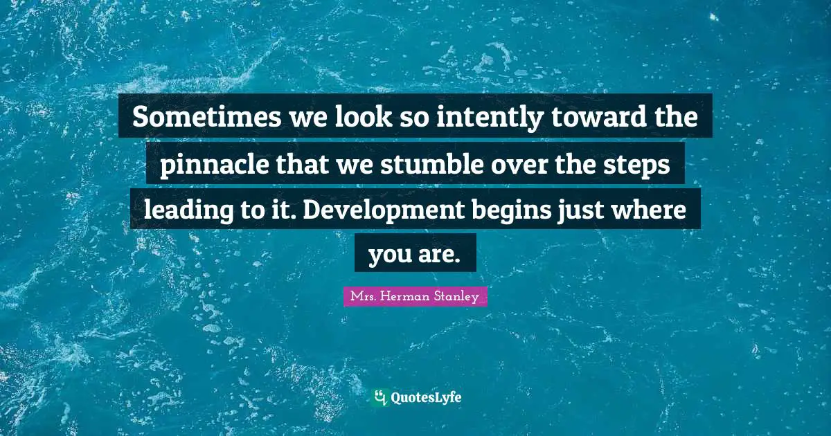 Sometimes we look so intently toward the pinnacle that we stumble over the steps leading to it. Development begins just where you are.