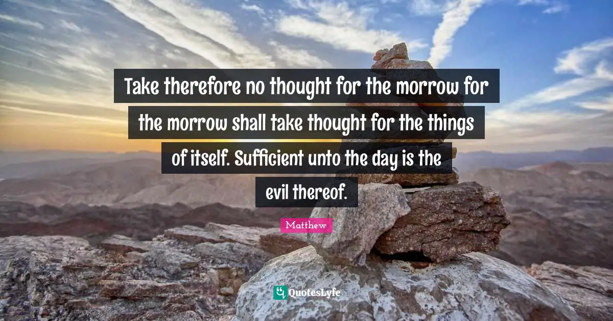 Take therefore no thought for the morrow for the morrow shall take thought for the things of itself. Sufficient unto the day is the evil thereof.