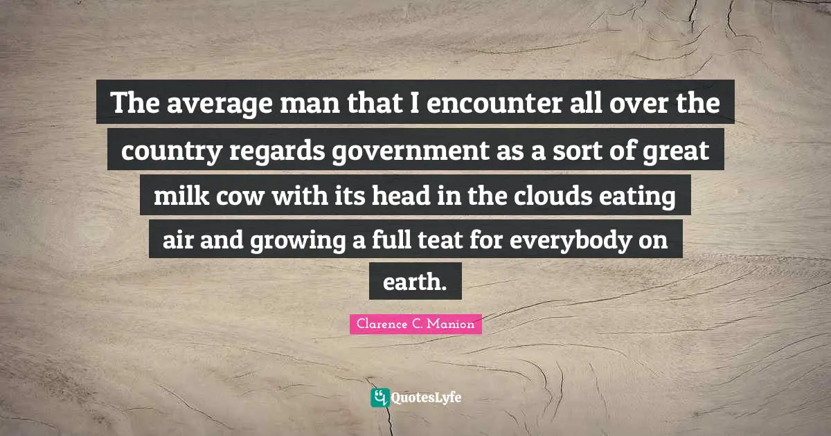 The average man that I encounter all over the country regards government as a sort of great milk cow with its head in the clouds eating air and growing a full teat for everybody on earth.