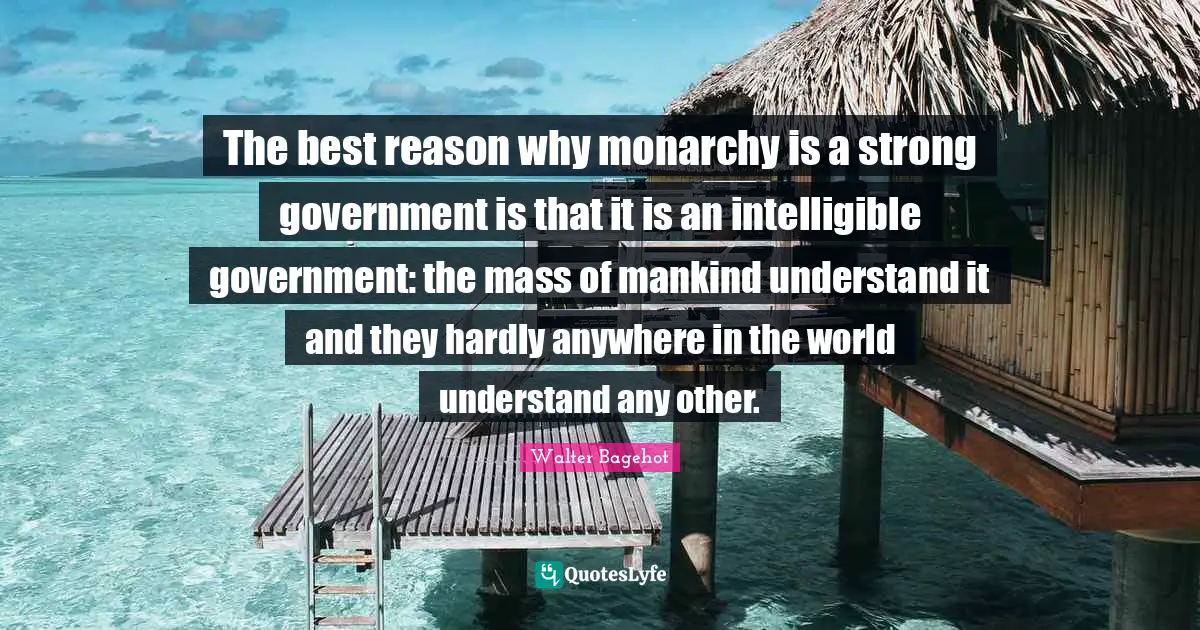 The best reason why monarchy is a strong government is that it is an intelligible government: the mass of mankind understand it and they hardly anywhere in the world understand any other.