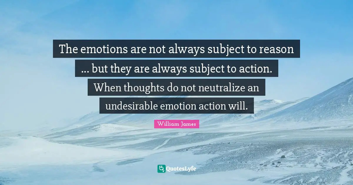 The emotions are not always subject to reason ... but they are always subject to action. When thoughts do not neutralize an undesirable emotion action will.