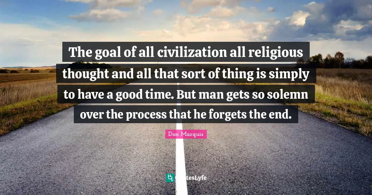 The goal of all civilization all religious thought and all that sort of thing is simply to have a good time. But man gets so solemn over the process that he forgets the end.