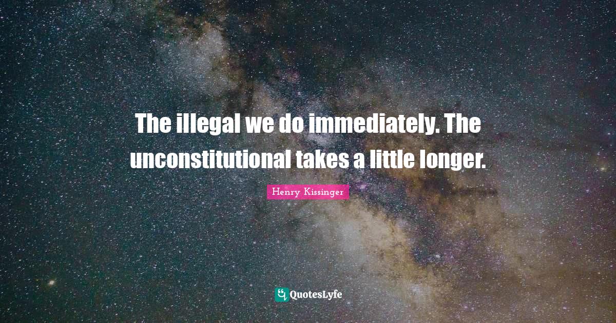 The illegal we do immediately. The unconstitutional takes a little lon