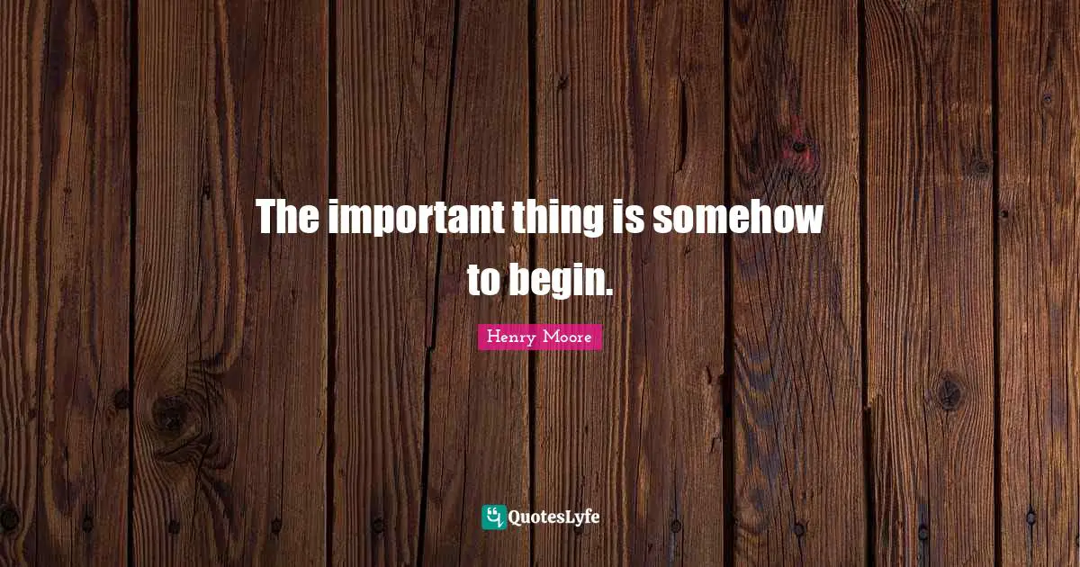 Henry Moore Quotes: "The important thing is somehow to begin."