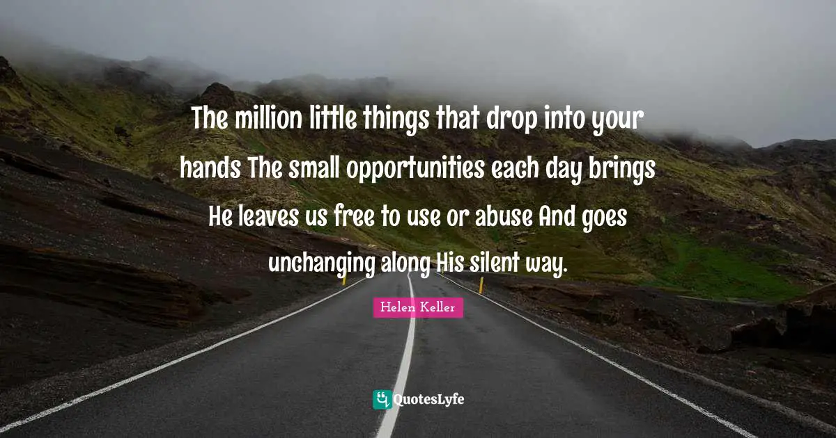 The million little things that drop into your hands The small opportunities each day brings He leaves us free to use or abuse And goes unchanging along His silent way.