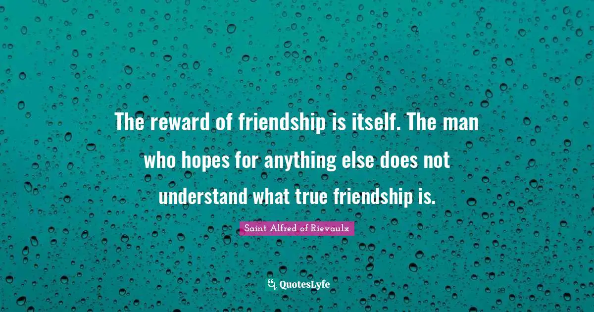 The reward of friendship is itself. The man who hopes for anything else does not understand what true friendship is.