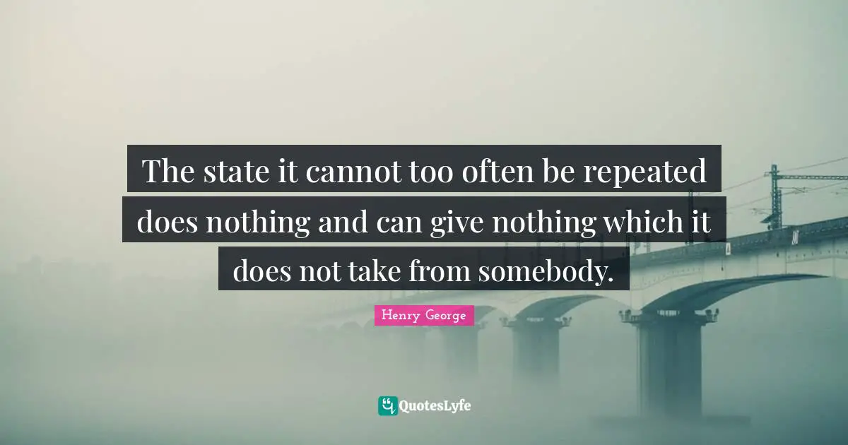 The state it cannot too often be repeated does nothing and can give nothing which it does not take from somebody.