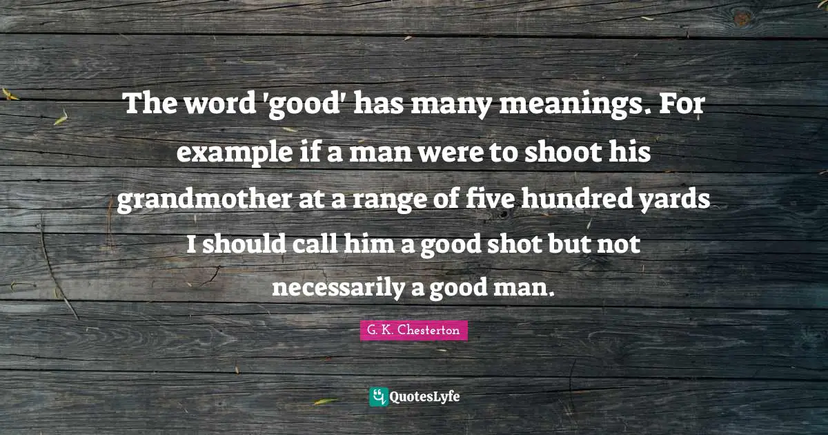 The word 'good' has many meanings. For example if a man were to shoot his grandmother at a range of five hundred yards I should call him a good shot but not necessarily a good man.