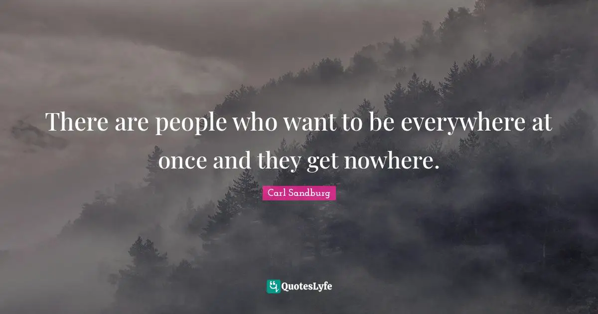 There are people who want to be everywhere at once and they get nowhere.