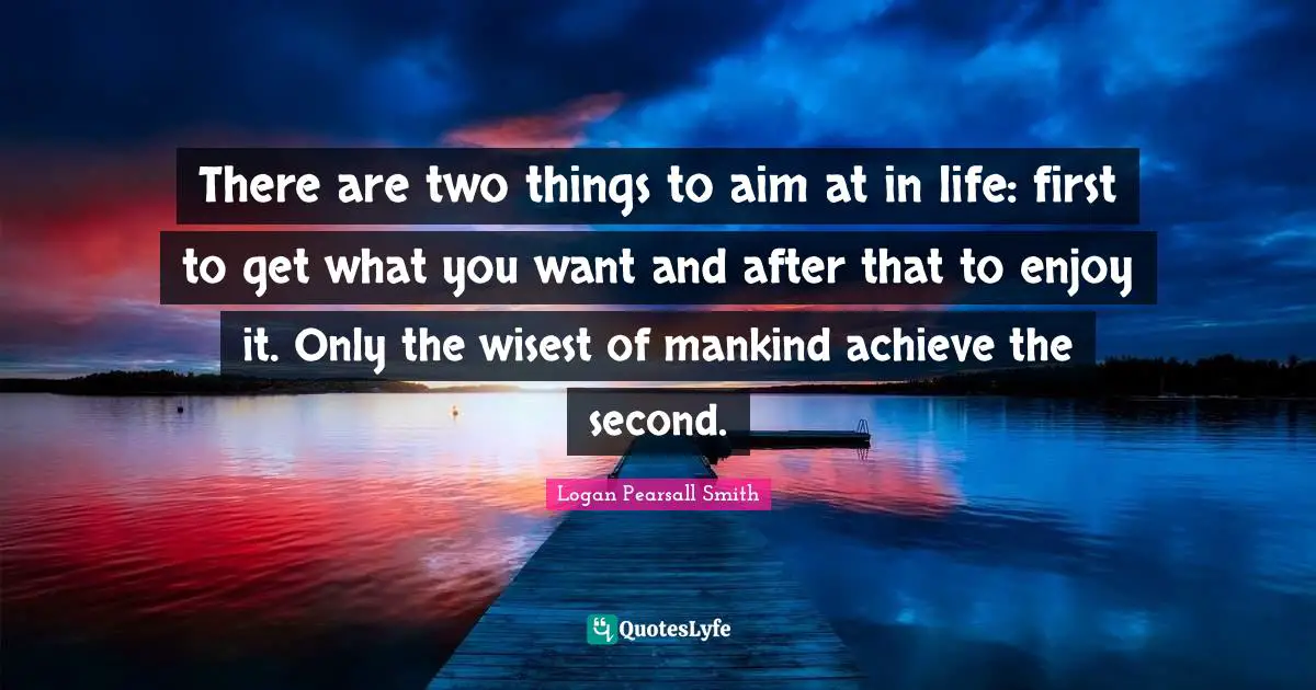 There are two things to aim at in life: first to get what you want and after that to enjoy it. Only the wisest of mankind achieve the second.