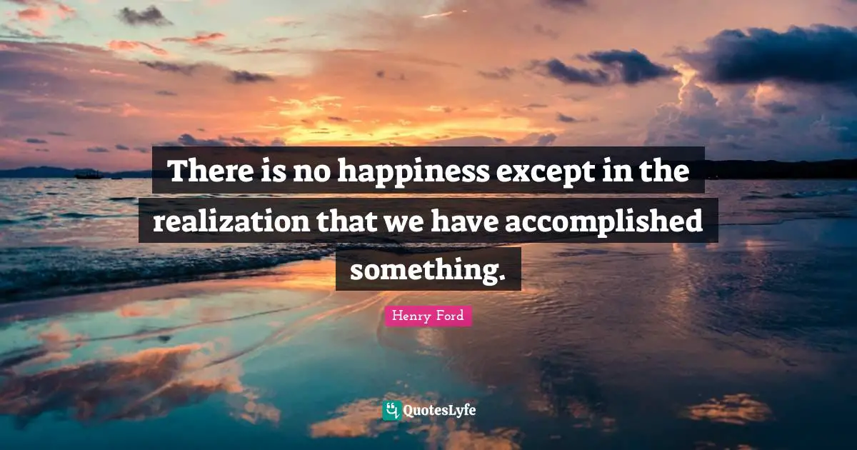 There is no happiness except in the realization that we have accomplished something.