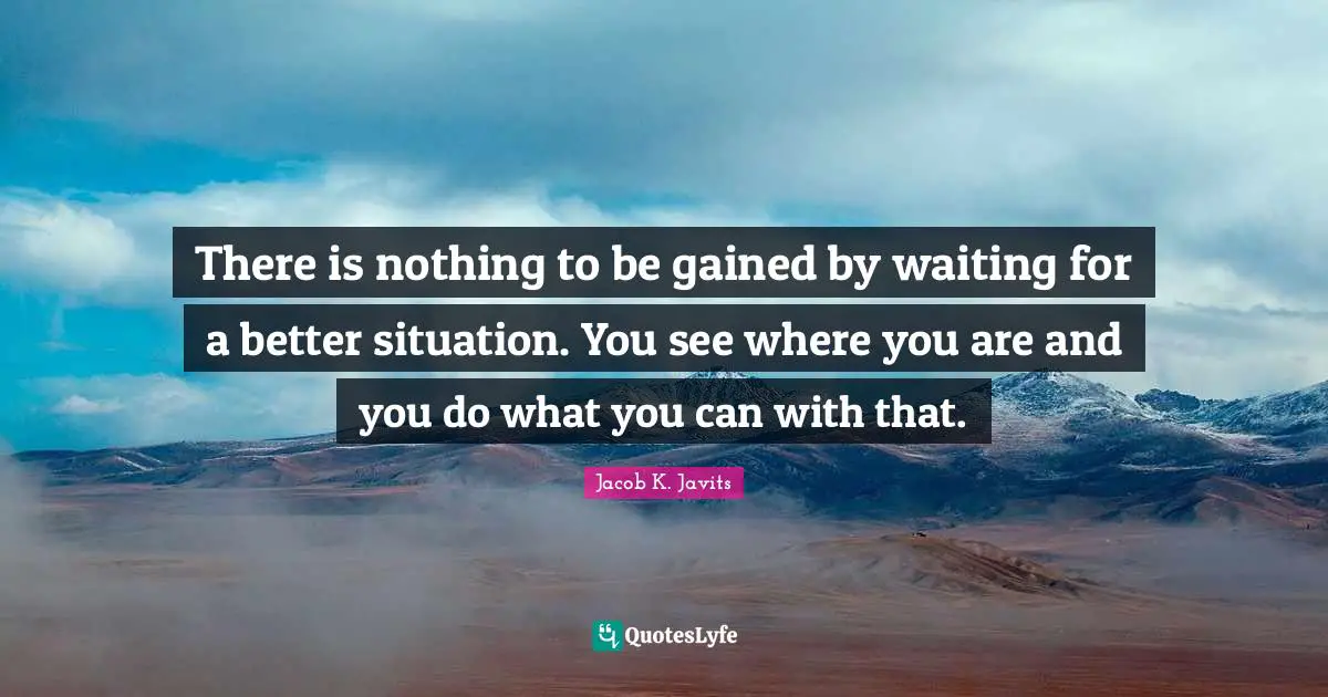 Jacob K. Javits Quotes: "There is nothing to be gained by waiting for a better situation. You see where you are and you do what you can with that."