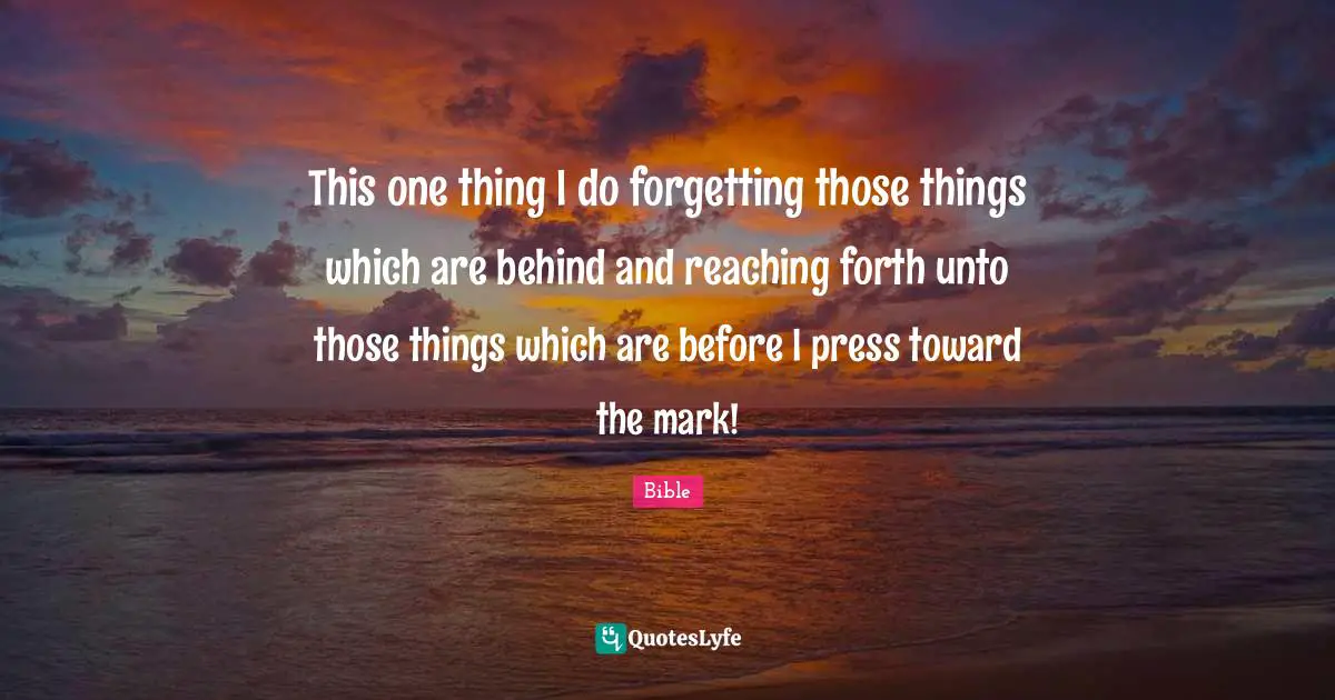 This one thing I do forgetting those things which are behind and reaching forth unto those things which are before I press toward the mark!