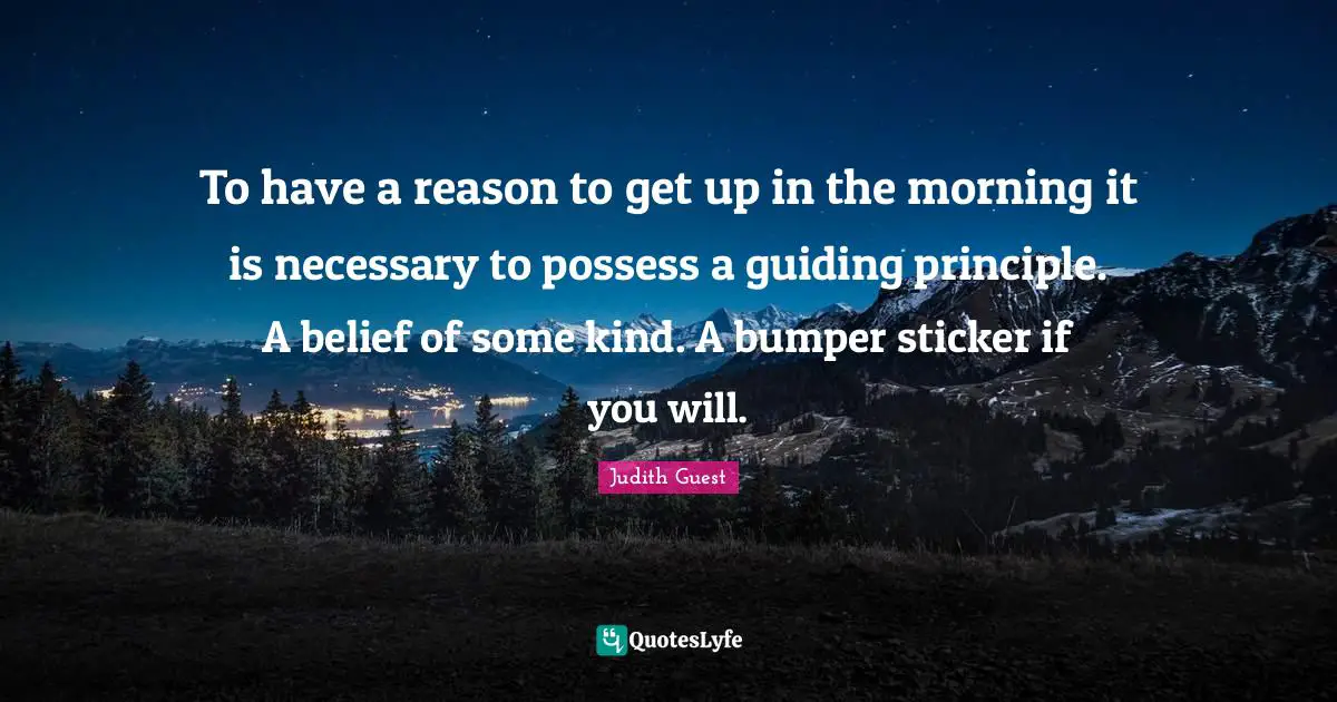 To have a reason to get up in the morning it is necessary to possess a guiding principle. A belief of some kind. A bumper sticker if you will.