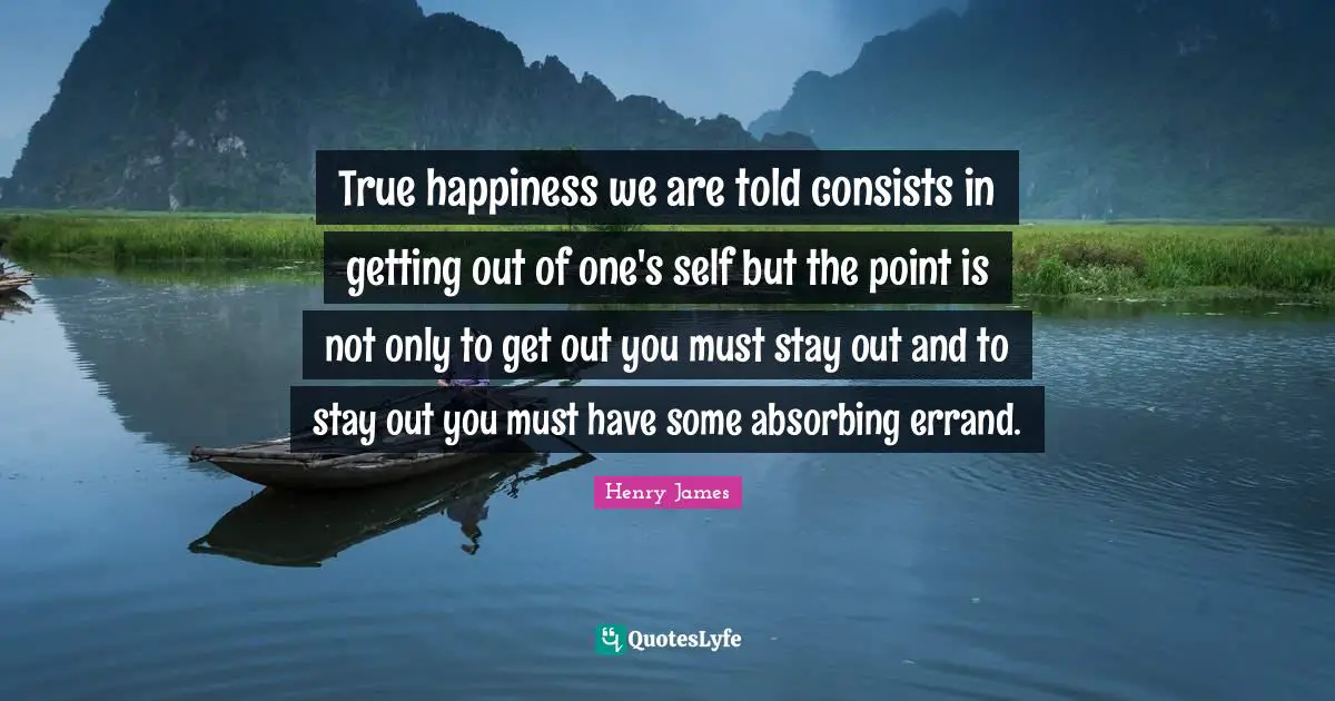 True happiness we are told consists in getting out of one's self but the point is not only to get out you must stay out and to stay out you must have some absorbing errand.