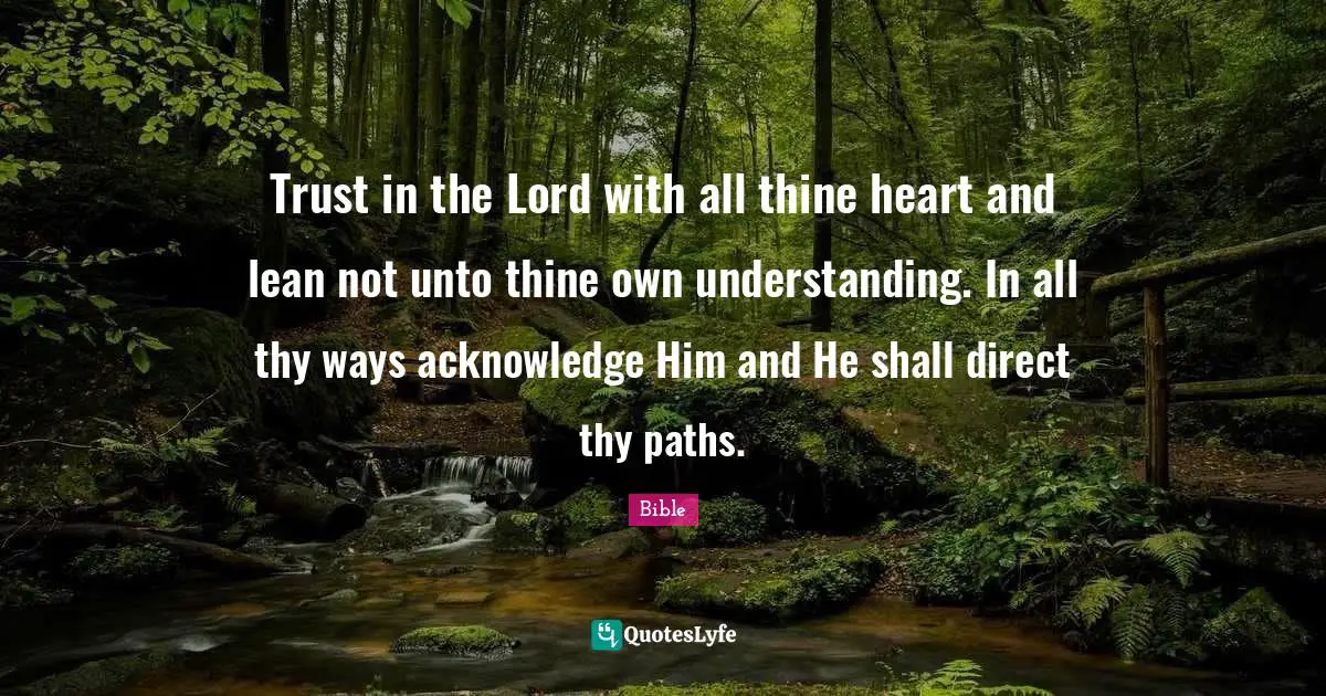 Trust in the Lord with all thine heart and lean not unto thine own understanding. In all thy ways acknowledge Him and He shall direct thy paths.
