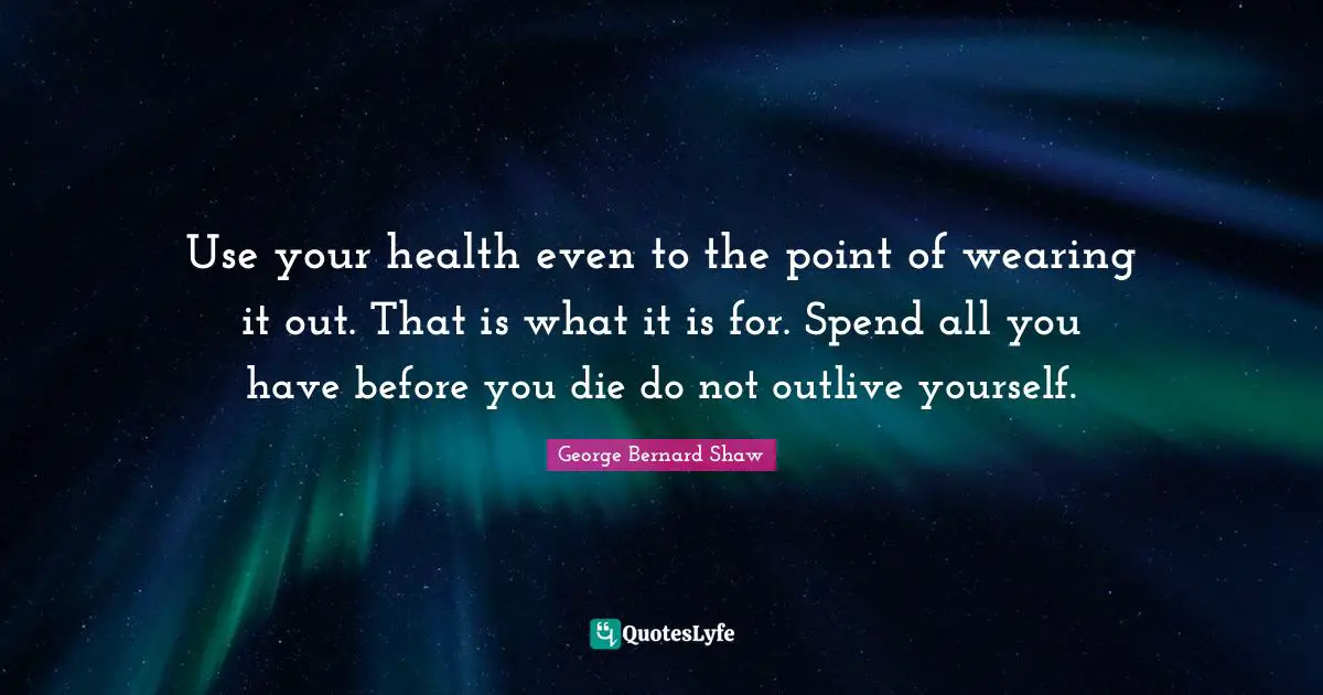 Use your health even to the point of wearing it out. That is what it is for. Spend all you have before you die do not outlive yourself.