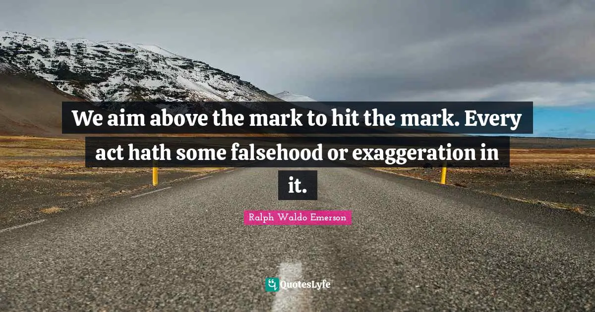 We aim above the mark to hit the mark. Every act hath some falsehood or exaggeration in it.