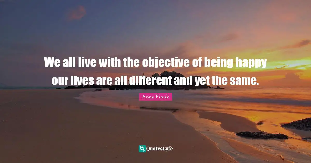 We all live with the objective of being happy our lives are all different and yet the same.