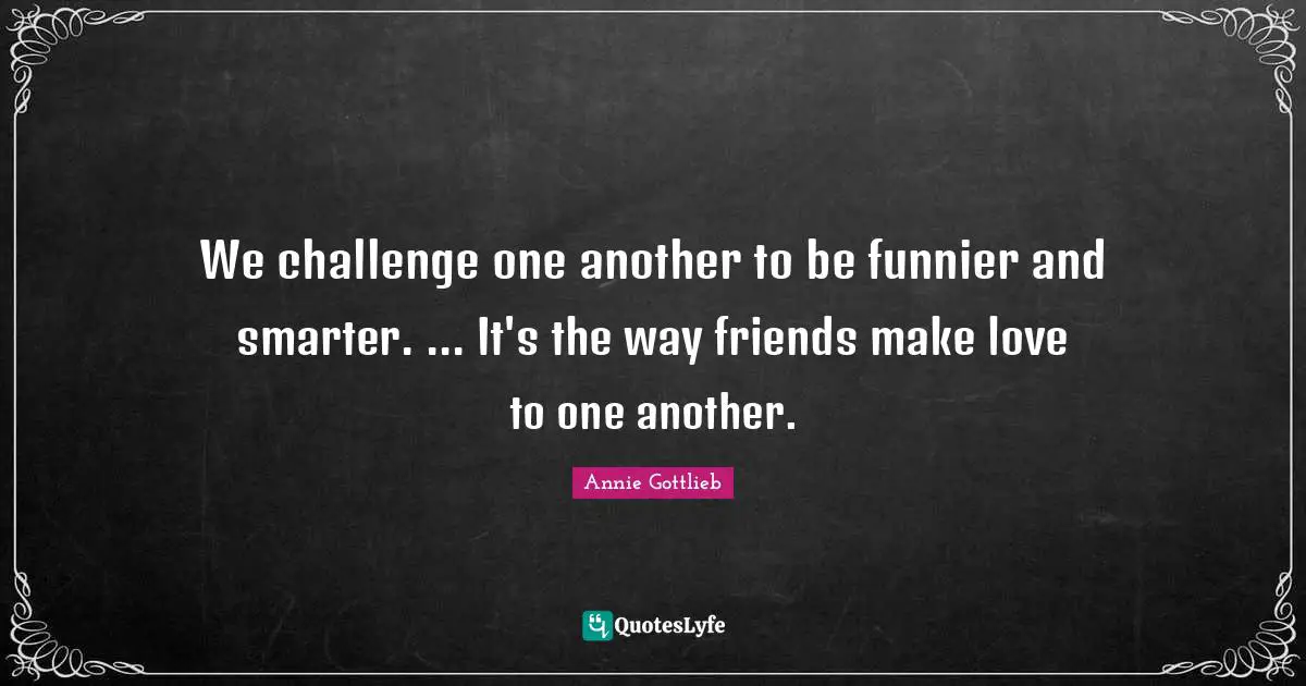 We challenge one another to be funnier and smarter. ... It's the way friends make love to one another.