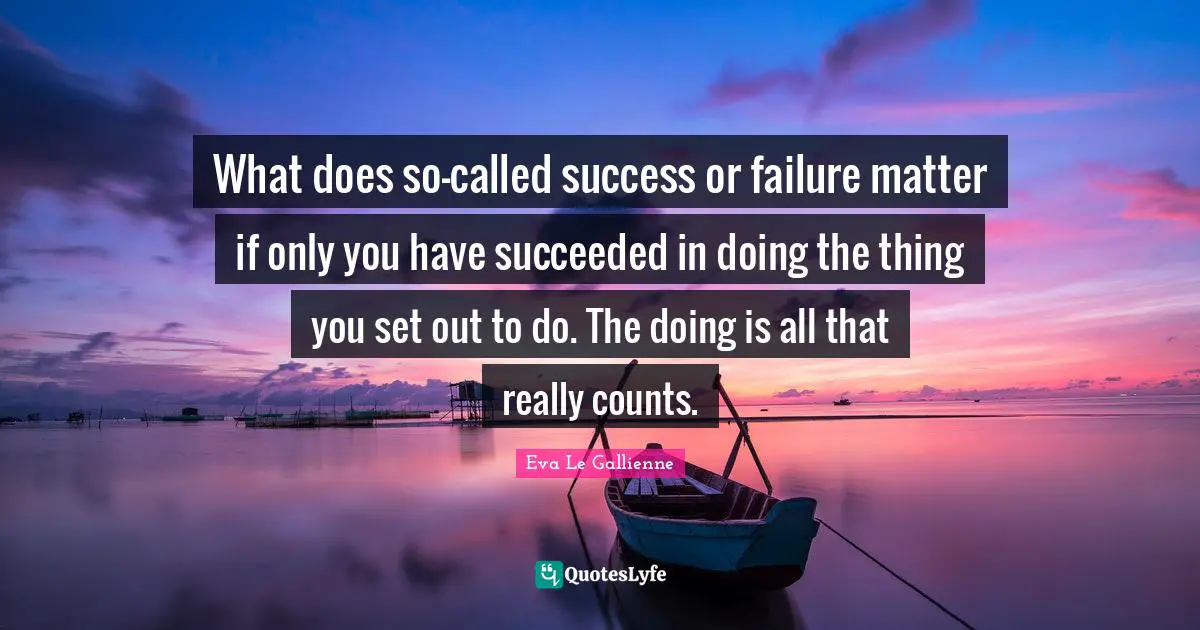 What does so-called success or failure matter if only you have succeeded in doing the thing you set out to do. The doing is all that really counts.